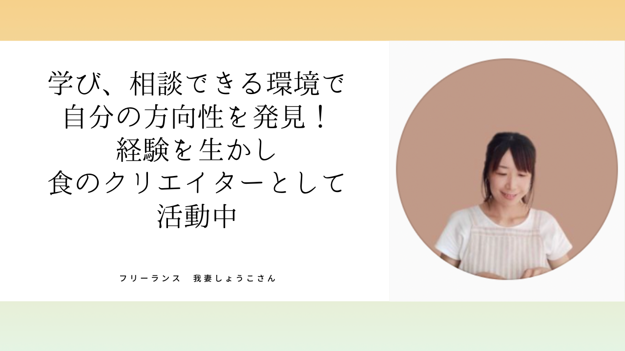 我妻しょうこさん    PC苦手、ビジネス未経験からフォロワー10万人超え食のクリエイターへ！レシピ本も出版！「学び、相談できる環境で 自分の方向性を発見！」
